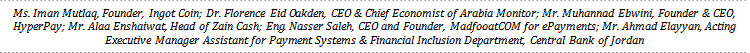 Ms. Iman Mutlaq, Founder, Ingot Coin; Dr. Florence Eid Oakden, CEO & Chief Economist of Arabia Monitor; Mr. Muhannad Ebwini, Founder & CEO, HyperPay; Mr. Alaa Enshaiwat, Head of Zain Cash; Eng. Nasser Saleh, CEO and Founder, MadfooatCOM for ePayments; Mr. Ahmad Elayyan, Acting Executive Manager Assistant for Payment Systems & Financial Inclusion Department, Central Bank of Jordan